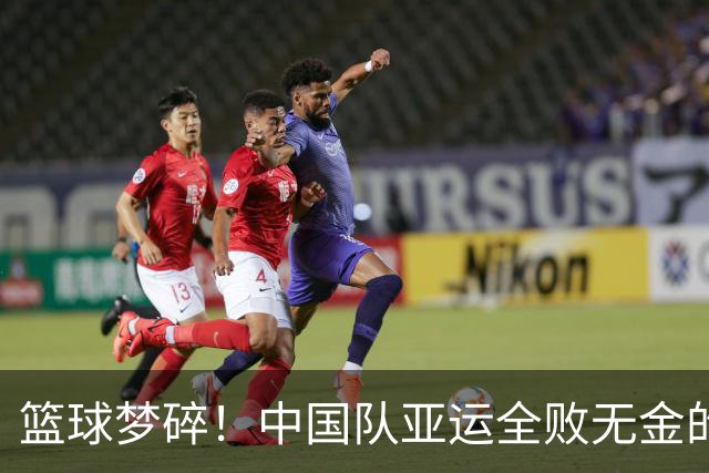篮球梦碎！中国队亚运全败无金的沉重教训
